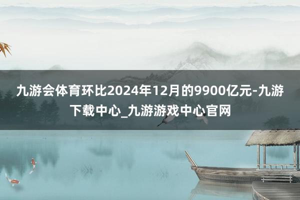 九游会体育环比2024年12月的9900亿元-九游下载中心_九游游戏中心官网