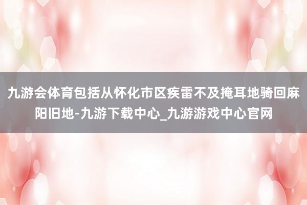 九游会体育包括从怀化市区疾雷不及掩耳地骑回麻阳旧地-九游下载中心_九游游戏中心官网