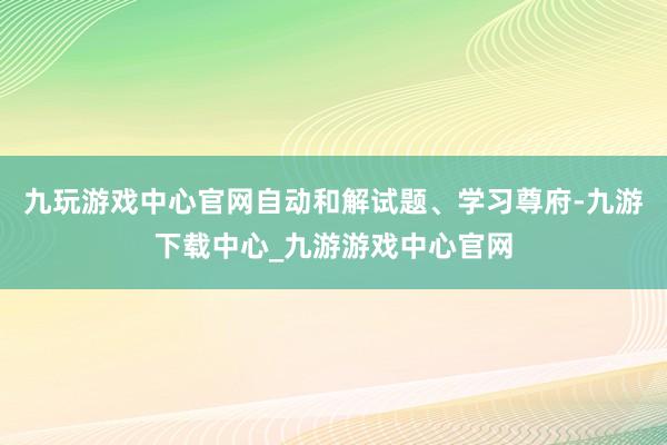 九玩游戏中心官网自动和解试题、学习尊府-九游下载中心_九游游戏中心官网