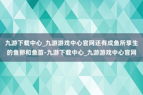 九游下载中心_九游游戏中心官网还有成鱼所孳生的鱼卵和鱼苗-九游下载中心_九游游戏中心官网
