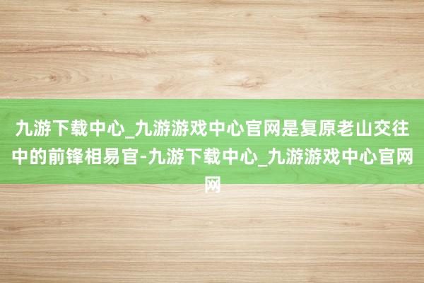九游下载中心_九游游戏中心官网是复原老山交往中的前锋相易官-九游下载中心_九游游戏中心官网