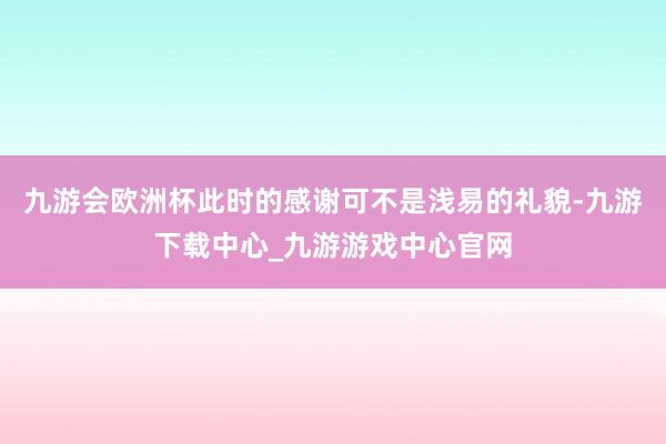 九游会欧洲杯此时的感谢可不是浅易的礼貌-九游下载中心_九游游戏中心官网