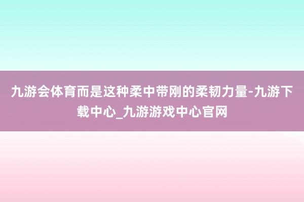 九游会体育而是这种柔中带刚的柔韧力量-九游下载中心_九游游戏中心官网