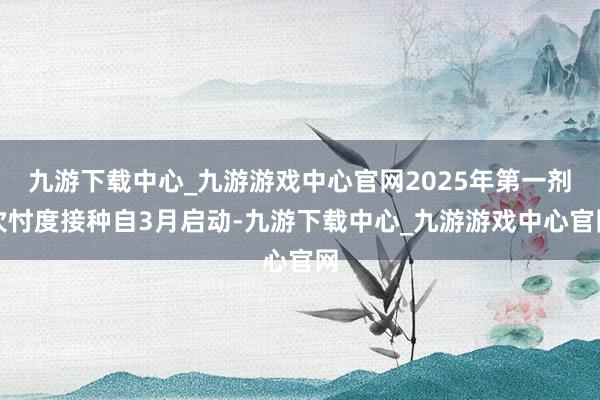 九游下载中心_九游游戏中心官网2025年第一剂次忖度接种自3月启动-九游下载中心_九游游戏中心官网