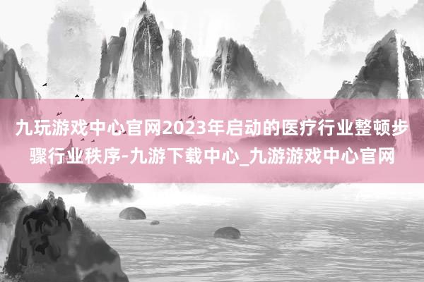 九玩游戏中心官网2023年启动的医疗行业整顿步骤行业秩序-九游下载中心_九游游戏中心官网