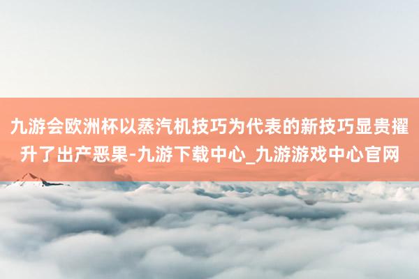 九游会欧洲杯以蒸汽机技巧为代表的新技巧显贵擢升了出产恶果-九游下载中心_九游游戏中心官网