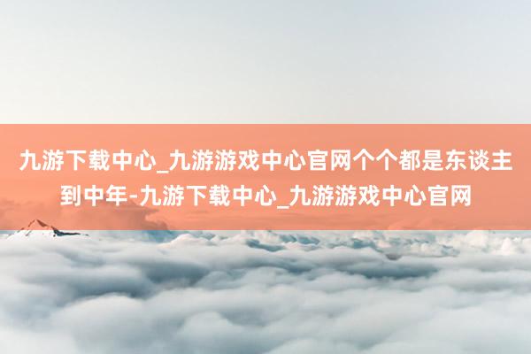 九游下载中心_九游游戏中心官网个个都是东谈主到中年-九游下载中心_九游游戏中心官网