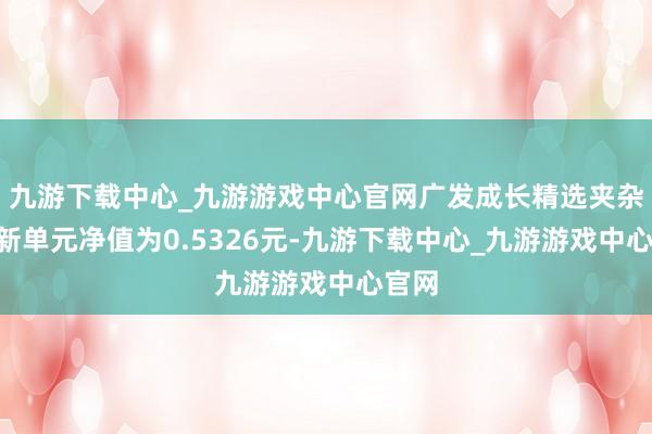 九游下载中心_九游游戏中心官网广发成长精选夹杂A最新单元净值为0.5326元-九游下载中心_九游游戏中心官网