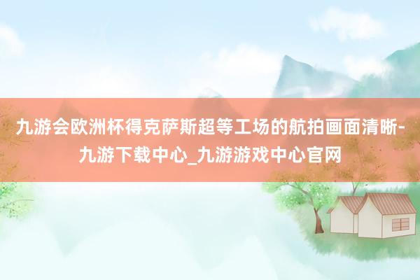 九游会欧洲杯得克萨斯超等工场的航拍画面清晰-九游下载中心_九游游戏中心官网