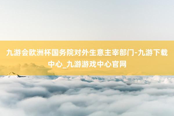 九游会欧洲杯国务院对外生意主宰部门-九游下载中心_九游游戏中心官网