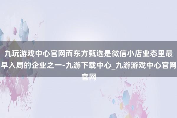 九玩游戏中心官网而东方甄选是微信小店业态里最早入局的企业之一-九游下载中心_九游游戏中心官网