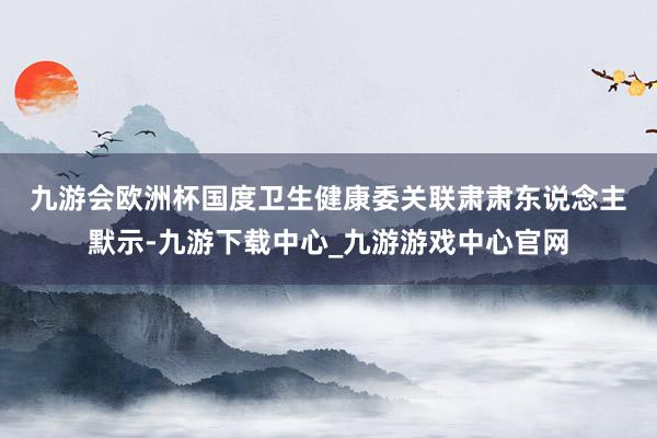 九游会欧洲杯　　国度卫生健康委关联肃肃东说念主默示-九游下载中心_九游游戏中心官网