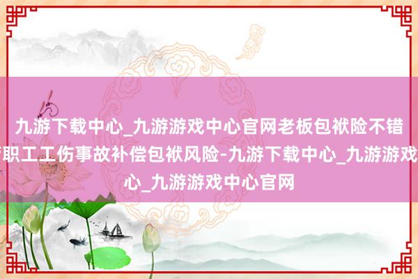 九游下载中心_九游游戏中心官网老板包袱险不错有用分管职工工伤事故补偿包袱风险-九游下载中心_九游游戏中心官网