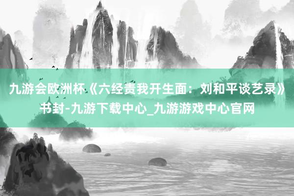 九游会欧洲杯《六经责我开生面：刘和平谈艺录》书封-九游下载中心_九游游戏中心官网