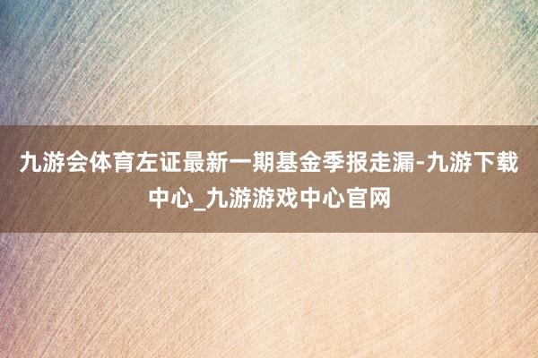 九游会体育左证最新一期基金季报走漏-九游下载中心_九游游戏中心官网