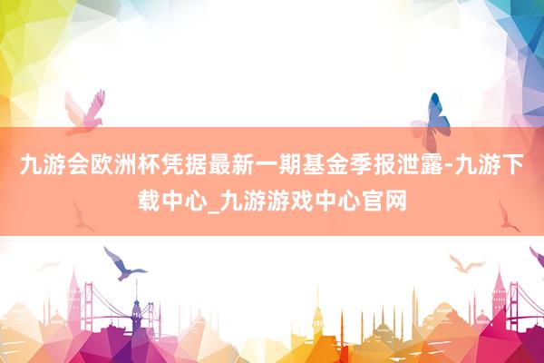 九游会欧洲杯凭据最新一期基金季报泄露-九游下载中心_九游游戏中心官网