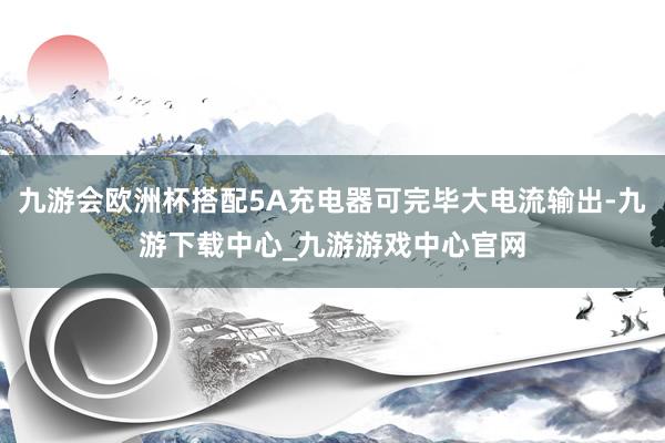 九游会欧洲杯搭配5A充电器可完毕大电流输出-九游下载中心_九游游戏中心官网