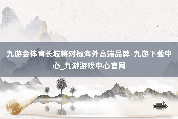 九游会体育长城将对标海外高端品牌-九游下载中心_九游游戏中心官网