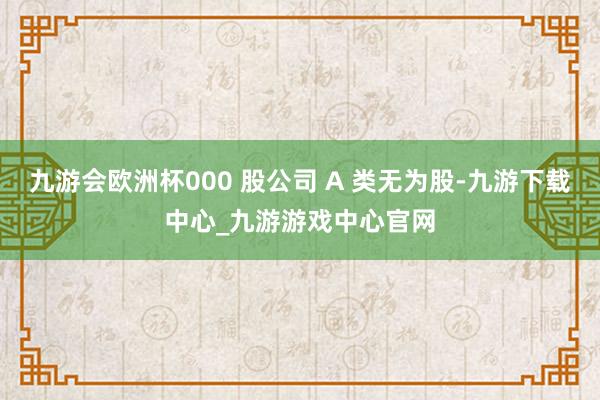九游会欧洲杯000 股公司 A 类无为股-九游下载中心_九游游戏中心官网
