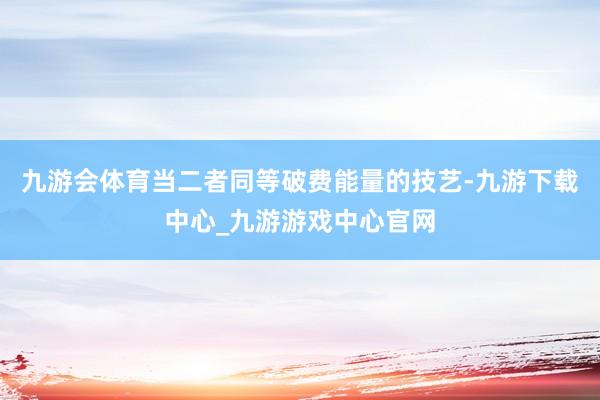 九游会体育当二者同等破费能量的技艺-九游下载中心_九游游戏中心官网