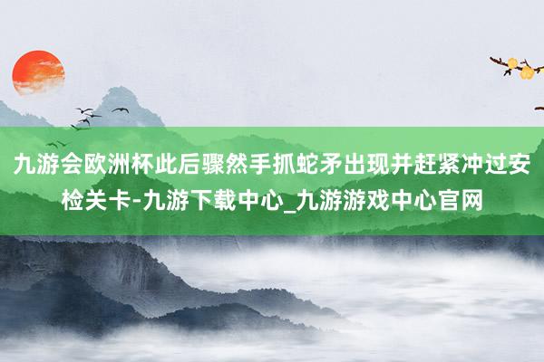 九游会欧洲杯此后骤然手抓蛇矛出现并赶紧冲过安检关卡-九游下载中心_九游游戏中心官网