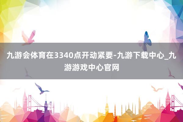 九游会体育在3340点开动紧要-九游下载中心_九游游戏中心官网