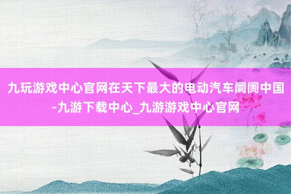 九玩游戏中心官网在天下最大的电动汽车阛阓中国-九游下载中心_九游游戏中心官网