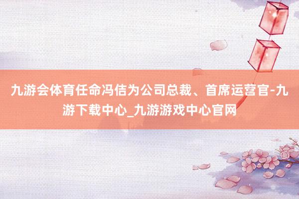 九游会体育任命冯佶为公司总裁、首席运营官-九游下载中心_九游游戏中心官网