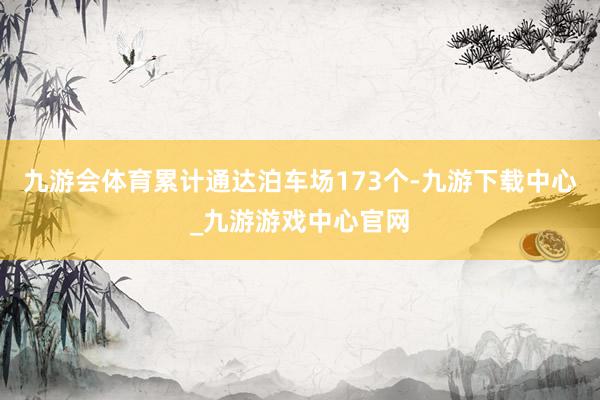 九游会体育累计通达泊车场173个-九游下载中心_九游游戏中心官网