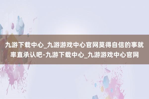 九游下载中心_九游游戏中心官网莫得自信的事就率直承认吧-九游下载中心_九游游戏中心官网