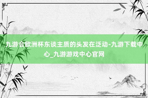 九游会欧洲杯东谈主质的头发在泛动-九游下载中心_九游游戏中心官网