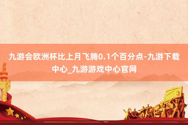 九游会欧洲杯比上月飞腾0.1个百分点-九游下载中心_九游游戏中心官网