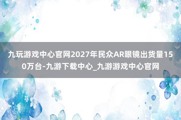 九玩游戏中心官网2027年民众AR眼镜出货量150万台-九游下载中心_九游游戏中心官网