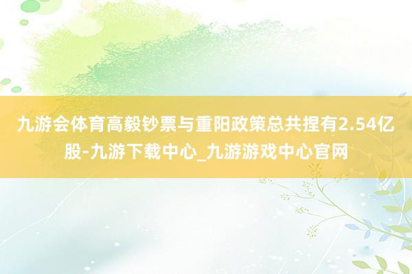 九游会体育高毅钞票与重阳政策总共捏有2.54亿股-九游下载中心_九游游戏中心官网