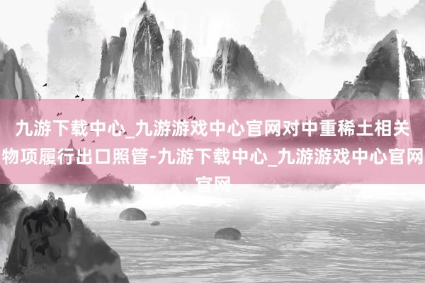九游下载中心_九游游戏中心官网对中重稀土相关物项履行出口照管-九游下载中心_九游游戏中心官网
