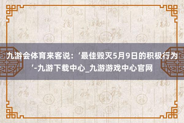 九游会体育来客说：‘最佳毁灭5月9日的积极行为’-九游下载中心_九游游戏中心官网