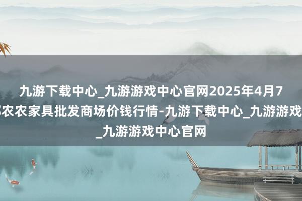 九游下载中心_九游游戏中心官网2025年4月7日甘肃邦农农家具批发商场价钱行情-九游下载中心_九游游戏中心官网