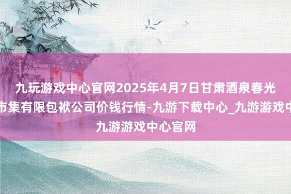 九玩游戏中心官网2025年4月7日甘肃酒泉春光农产物市集有限包袱公司价钱行情-九游下载中心_九游游戏中心官网