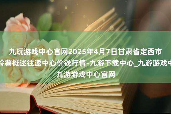 九玩游戏中心官网2025年4月7日甘肃省定西市安靖马铃薯概述往返中心价钱行情-九游下载中心_九游游戏中心官网