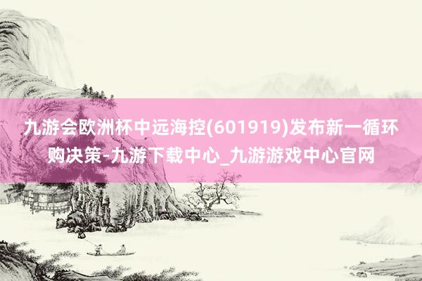 九游会欧洲杯中远海控(601919)发布新一循环购决策-九游下载中心_九游游戏中心官网