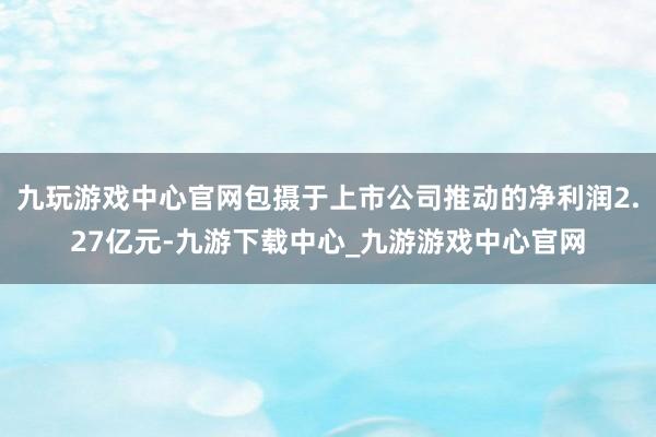 九玩游戏中心官网包摄于上市公司推动的净利润2.27亿元-九游下载中心_九游游戏中心官网
