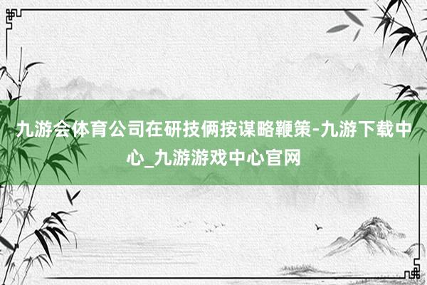 九游会体育公司在研技俩按谋略鞭策-九游下载中心_九游游戏中心官网
