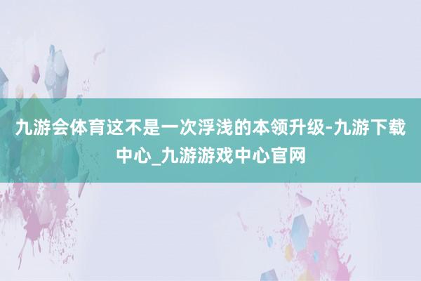 九游会体育这不是一次浮浅的本领升级-九游下载中心_九游游戏中心官网
