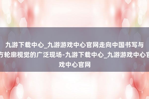 九游下载中心_九游游戏中心官网走向中国书写与东方轮廓视觉的广泛现场-九游下载中心_九游游戏中心官网