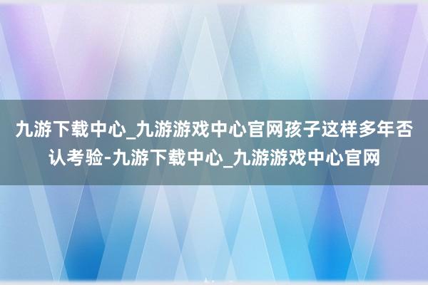 九游下载中心_九游游戏中心官网孩子这样多年否认考验-九游下载中心_九游游戏中心官网