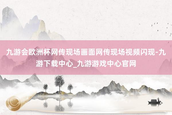 九游会欧洲杯网传现场画面网传现场视频闪现-九游下载中心_九游游戏中心官网