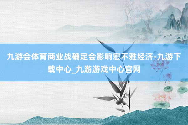 九游会体育商业战确定会影响宏不雅经济-九游下载中心_九游游戏中心官网