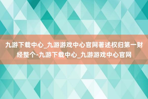 九游下载中心_九游游戏中心官网著述权归第一财经整个-九游下载中心_九游游戏中心官网