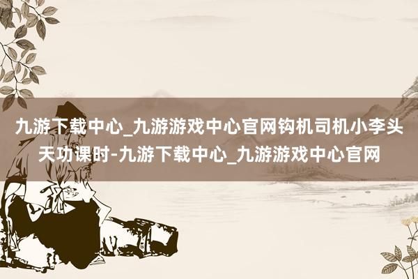九游下载中心_九游游戏中心官网钩机司机小李头天功课时-九游下载中心_九游游戏中心官网