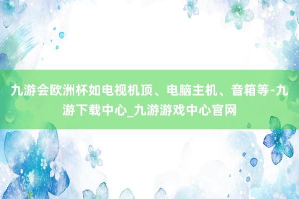 九游会欧洲杯如电视机顶、电脑主机、音箱等-九游下载中心_九游游戏中心官网
